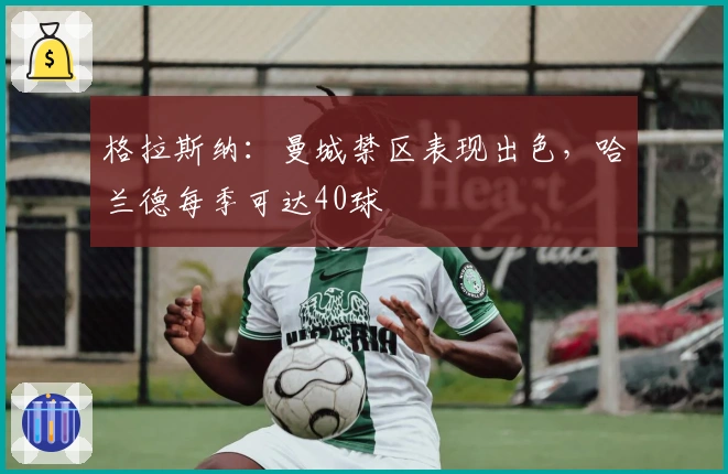 格拉斯纳：曼城禁区表现出色，哈兰德每季可达40球