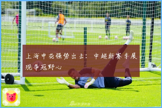 上海申花强势出击：中超新赛季展现争冠野心