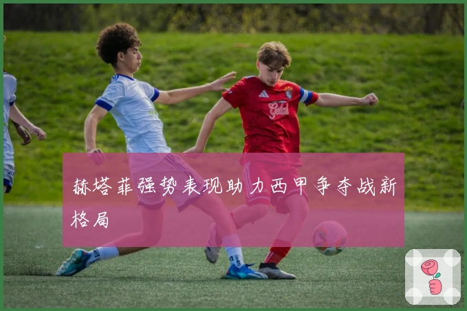 赫塔菲强势表现助力西甲争夺战新格局