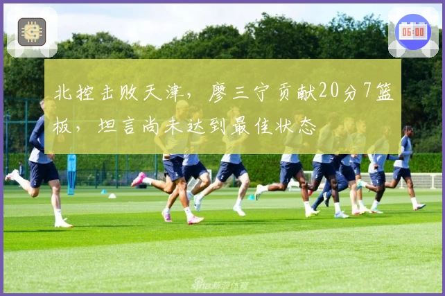 北控击败天津，廖三宁贡献20分7篮板，坦言尚未达到最佳状态