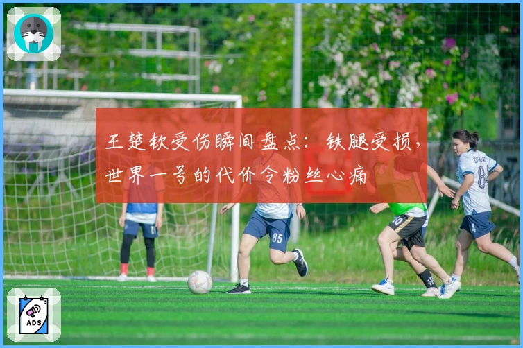 王楚钦受伤瞬间盘点：铁腿受损，世界一号的代价令粉丝心痛