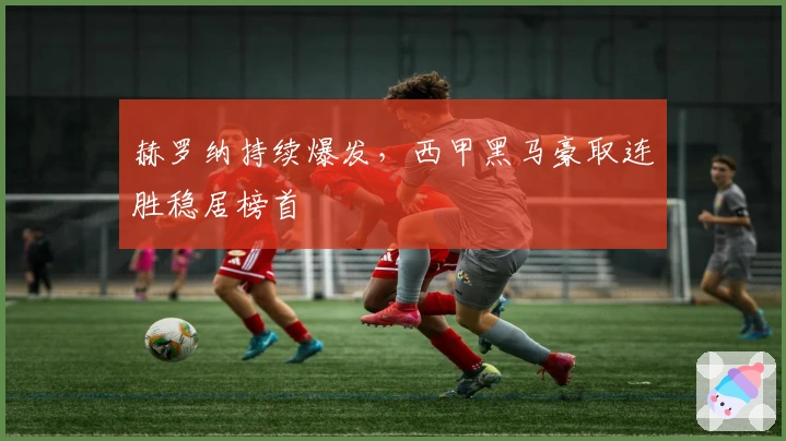 赫罗纳持续爆发,西甲黑马豪取连胜稳居榜首