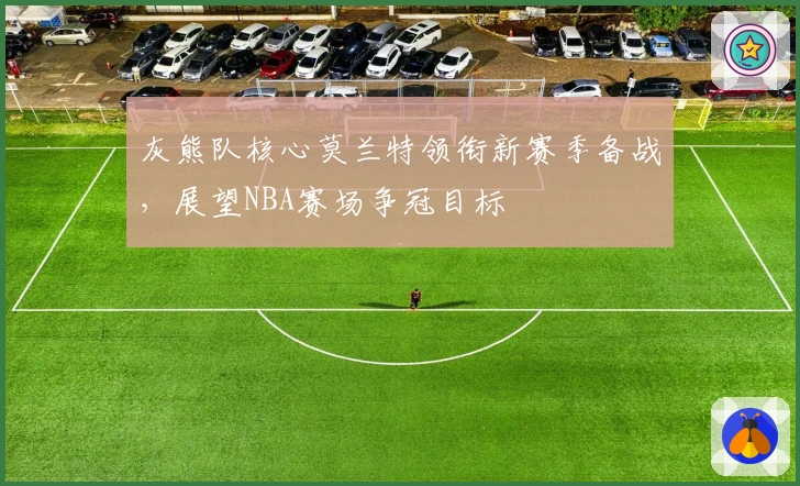 灰熊队核心莫兰特领衔新赛季备战，展望NBA赛场争冠目标