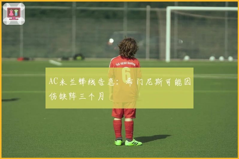 AC米兰锋线告急：希门尼斯可能因伤缺阵三个月