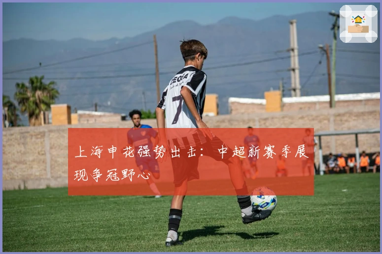 上海申花强势出击：中超新赛季展现争冠野心