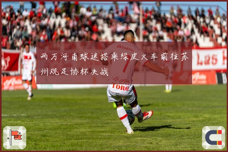 两万河南球迷搭乘绿皮火车前往苏州观足协杯决战