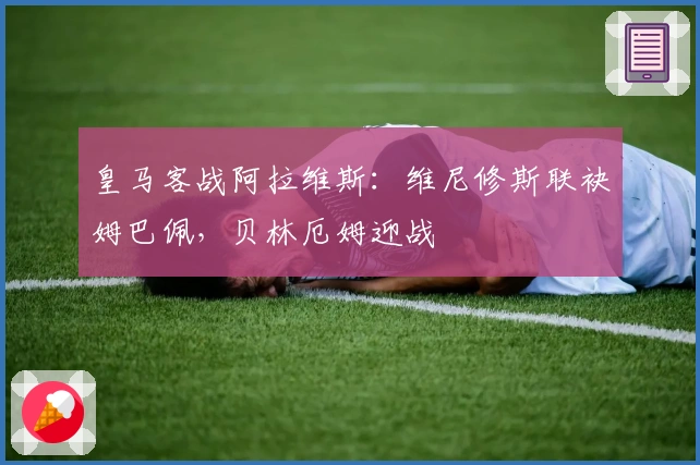 皇马客战阿拉维斯：维尼修斯联袂姆巴佩，贝林厄姆迎战