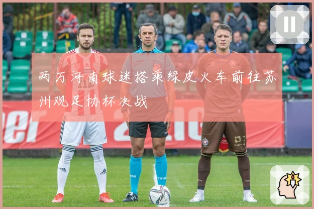 两万河南球迷搭乘绿皮火车前往苏州观足协杯决战