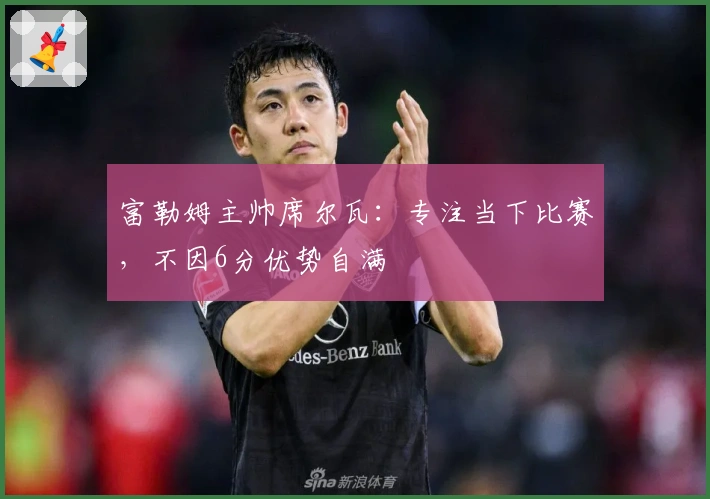 富勒姆主帅席尔瓦：专注当下比赛，不因6分优势自满