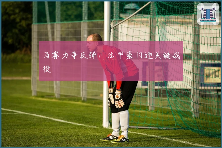 马赛力争反弹，法甲豪门迎关键战役