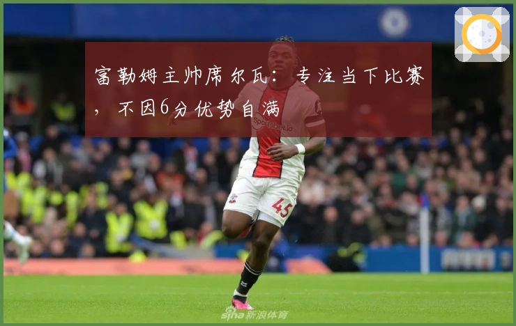 富勒姆主帅席尔瓦：专注当下比赛，不因6分优势自满