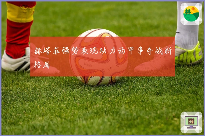 赫塔菲强势表现助力西甲争夺战新格局